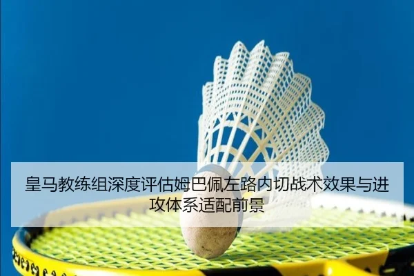 皇马教练组深度评估姆巴佩左路内切战术效果与进攻体系适配前景