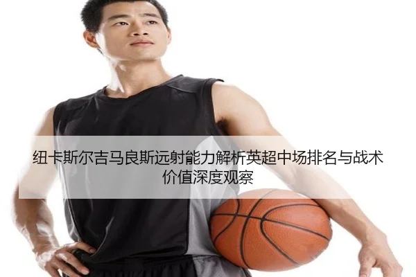 纽卡斯尔吉马良斯远射能力解析英超中场排名与战术价值深度观察