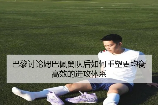 巴黎讨论姆巴佩离队后如何重塑更均衡高效的进攻体系