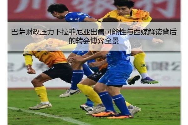 巴萨财政压力下拉菲尼亚出售可能性与西媒解读背后的转会博弈全景