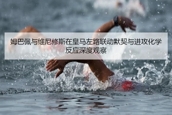 姆巴佩与维尼修斯在皇马左路联动默契与进攻化学反应深度观察