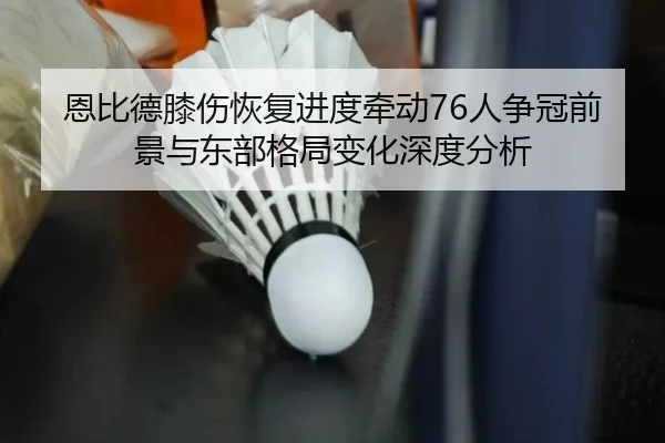 恩比德膝伤恢复进度牵动76人争冠前景与东部格局变化深度分析