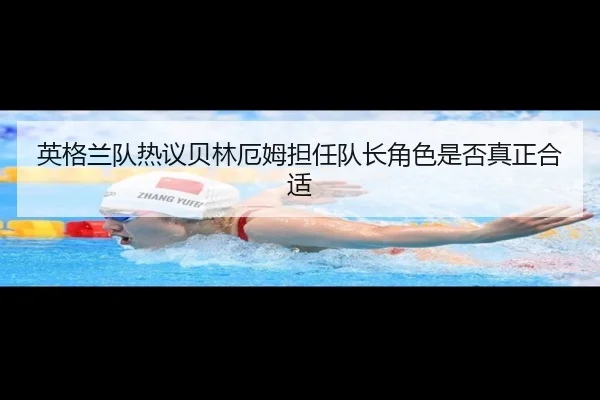 英格兰队热议贝林厄姆担任队长角色是否真正合适