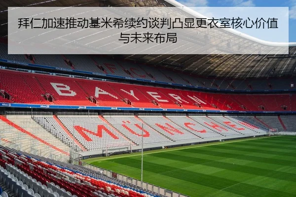 拜仁加速推动基米希续约谈判凸显更衣室核心价值与未来布局