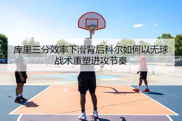 库里三分效率下滑背后科尔如何以无球战术重塑进攻节奏