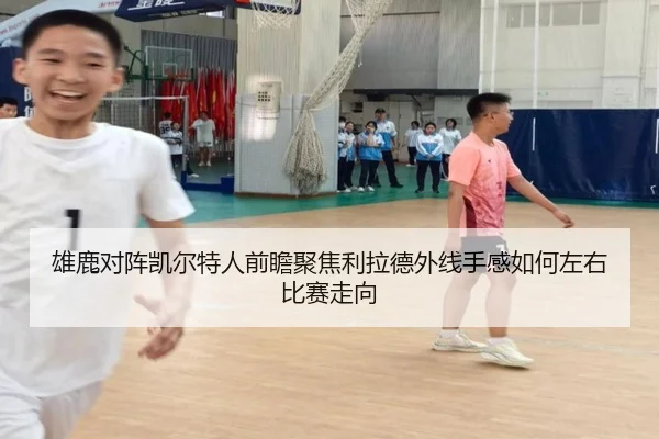 雄鹿对阵凯尔特人前瞻聚焦利拉德外线手感如何左右比赛走向