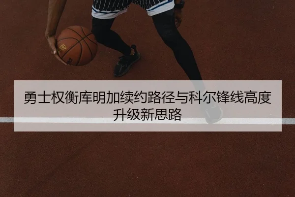 勇士权衡库明加续约路径与科尔锋线高度升级新思路